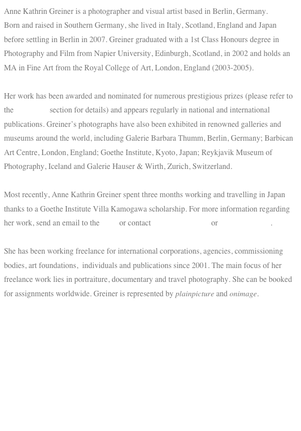 Anne Kathrin Greiner is a photographer and visual artist based in Berlin, Germany. 
Born and raised in Southern Germany, she lived in Italy, Scotland, England and Japan before settling in Berlin in 2007. Greiner graduated with a 1st Class Honours degree in Photography and Film from Napier University, Edinburgh, Scotland, in 2002 and holds an MA in Fine Art from the Royal College of Art, London, England (2003-2005).

Her work has been awarded and nominated for numerous prestigious prizes (please refer to the biography section for details) and appears regularly in national and international publications. Greiner’s photographs have also been exhibited in renowned galleries and museums around the world, including Galerie Barbara Thumm, Berlin, Germany; Barbican Art Centre, London, England; Goethe Institute, Kyoto, Japan; Reykjavik Museum of Photography, Iceland and Galerie Hauser & Wirth, Zurich, Switzerland. 

Most recently, Anne Kathrin Greiner spent three months working and travelling in Japan thanks to a Goethe Institute Villa Kamogawa scholarship. For more information regarding her work, send an email to the artist or contact Uncommon Place or Galerie Lindner.  

She has been working freelance for international corporations, agencies, commissioning bodies, art foundations,  individuals and publications since 2001. The main focus of her freelance work lies in portraiture, documentary and travel photography. She can be booked for assignments worldwide. Greiner is represented by plainpicture and onimage. 

 







