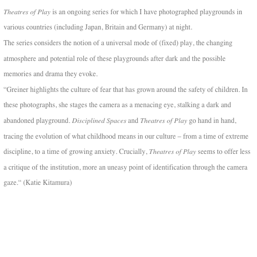 Theatres of Play is an ongoing series for which I have photographed playgrounds in various countries (including Japan, Britain and Germany) at night.
The series considers the notion of a universal mode of (fixed) play, the changing atmosphere and potential role of these playgrounds after dark and the possible memories and drama they evoke. 
“Greiner highlights the culture of fear that has grown around the safety of children. In these photographs, she stages the camera as a menacing eye, stalking a dark and abandoned playground. Disciplined Spaces and Theatres of Play go hand in hand,
tracing the evolution of what childhood means in our culture – from a time of extreme discipline, to a time of growing anxiety. Crucially, Theatres of Play seems to offer less a critique of the institution, more an uneasy point of identification through the camera gaze.“ (Katie Kitamura)
  
