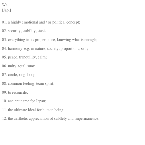Wa
[Jap.]

01. a highly emotional and / or political concept;
02. security, stability, stasis;
03. everything in its proper place, knowing what is enough;
04. harmony, e.g. in nature, society, proportions, self;
05. peace, tranquility, calm;
06. unity, total, sum;
07. circle, ring, hoop;
08. common feeling, team spirit;
09. to reconcile;
10. ancient name for Japan;
11. the ultimate ideal for human being;
12. the aesthetic appreciation of subtlety and impermanence.